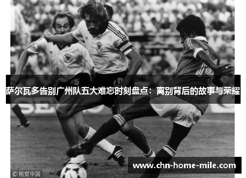 萨尔瓦多告别广州队五大难忘时刻盘点:离别背后的故事与荣耀 萨尔瓦多告别广州队五大难忘时刻盘点:离别背后的故事与荣耀