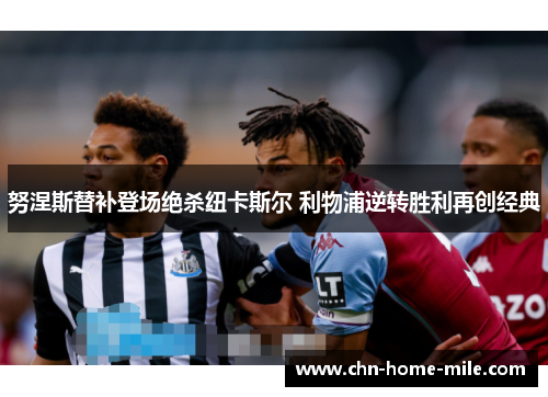 努涅斯替补登场绝杀纽卡斯尔 利物浦逆转胜利再创经典 努涅斯替补登场绝杀纽卡斯尔 利物浦逆转胜利再创经典