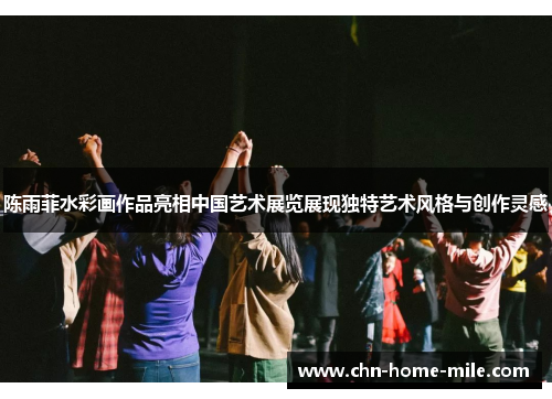 陈雨菲水彩画作品亮相中国艺术展览展现独特艺术风格与创作灵感